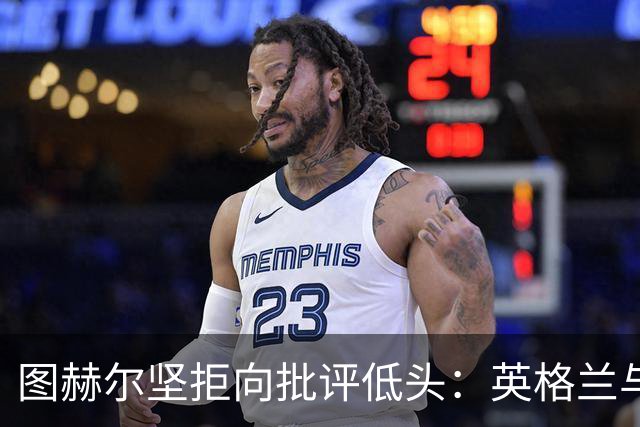 图赫尔坚拒向批评低头：英格兰与西班牙阿根廷仍有差距，但追赶永不停止