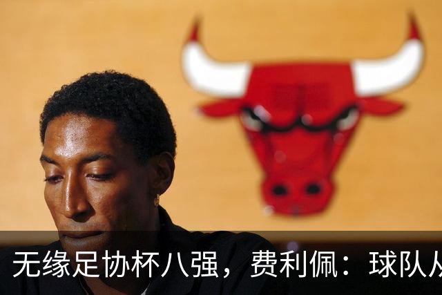 无缘足协杯八强，费利佩：球队从未懈怠，但竞技体育充满变数