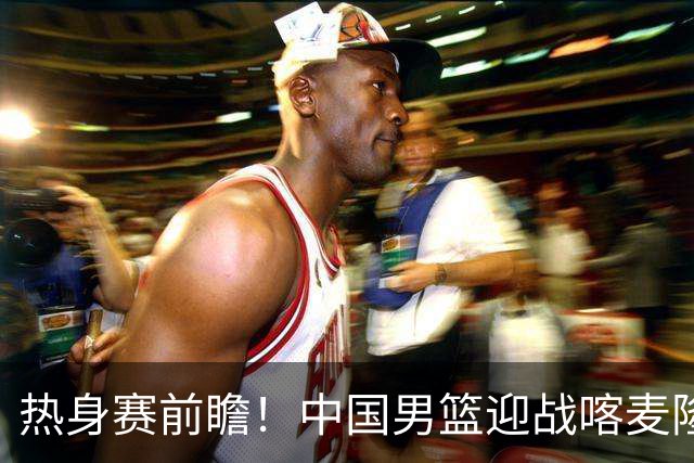 热身赛前瞻！中国男篮迎战喀麦隆，传来3大喜讯1条隐患，郭士强迎强援