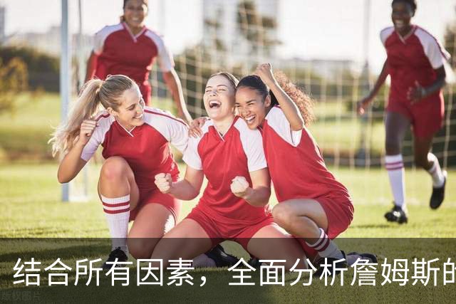 结合所有因素，全面分析詹姆斯的下家，热火可能性最高