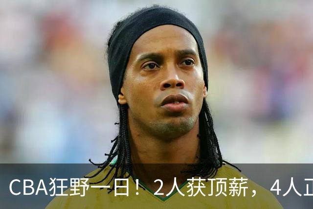 CBA狂野一日！2人获顶薪，4人正式签约，徐杰、赵继伟陷交易流言